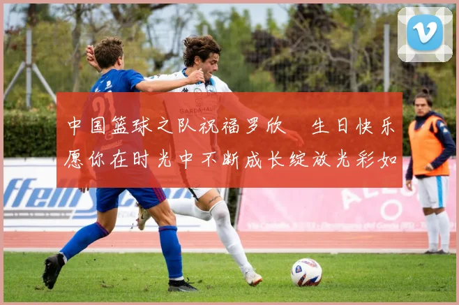 中国篮球之队祝福罗欣棫生日快乐愿你在时光中不断成长绽放光彩如棫树般挺拔