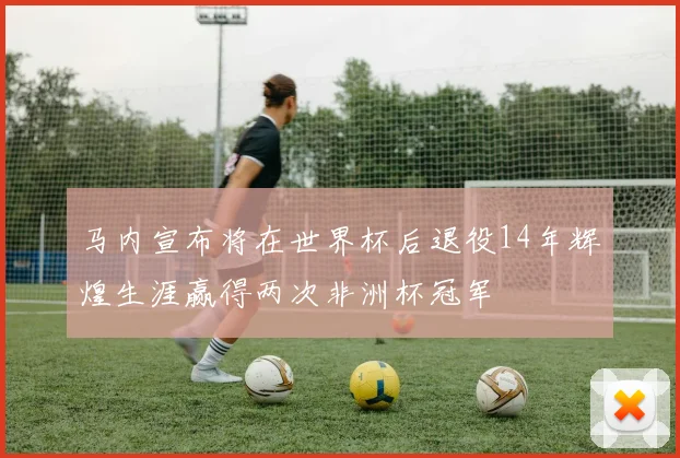 马内宣布将在世界杯后退役14年辉煌生涯赢得两次非洲杯冠军