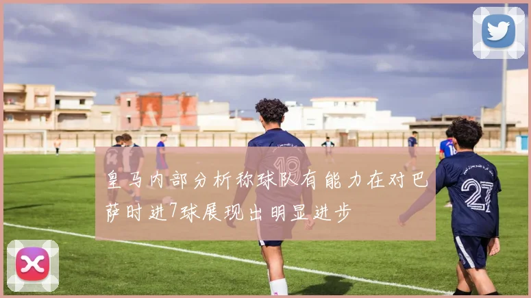 皇马内部分析称球队有能力在对巴萨时进7球展现出明显进步