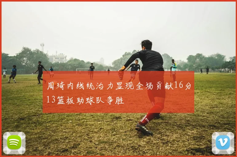 周琦内线统治力显现全场贡献16分13篮板助球队争胜