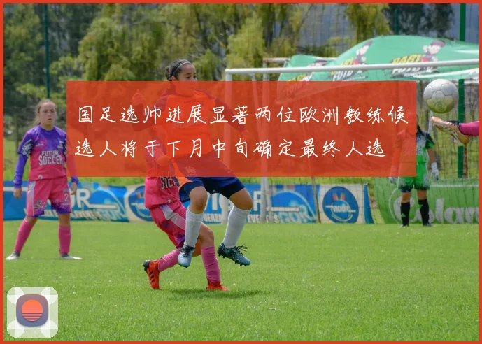 国足选帅进展显著两位欧洲教练候选人将于下月中旬确定最终人选