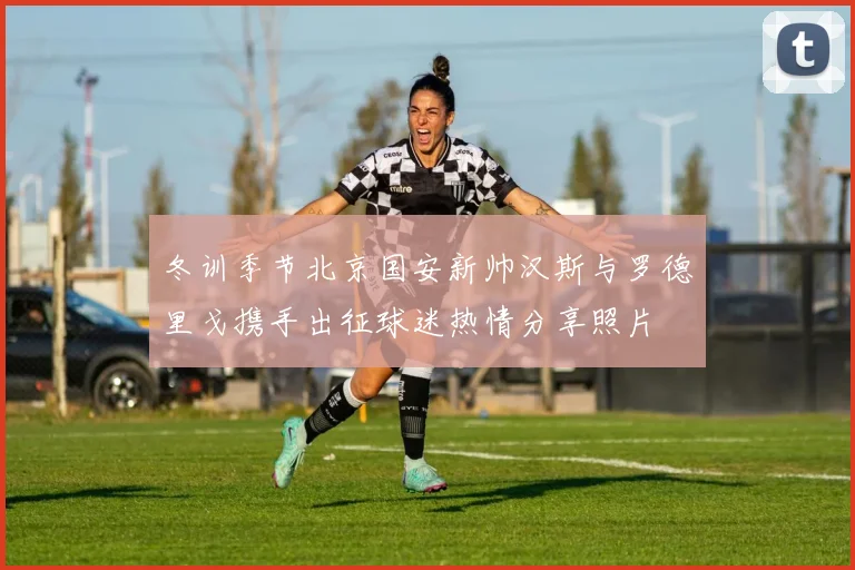 冬训季节北京国安新帅汉斯与罗德里戈携手出征球迷热情分享照片
