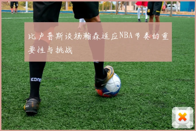比卢普斯谈杨瀚森适应NBA节奏的重要性与挑战
