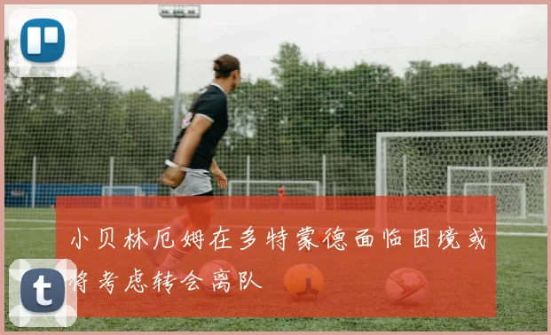 小贝林厄姆在多特蒙德面临困境或将考虑转会离队