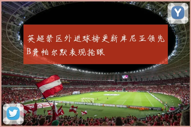 英超禁区外进球榜更新库尼亚领先B费帕尔默表现抢眼