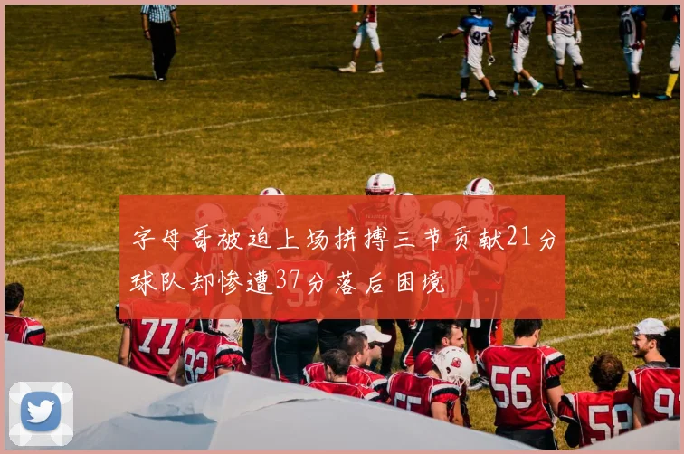 字母哥被迫上场拼搏三节贡献21分球队却惨遭37分落后困境