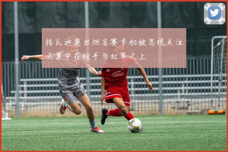 格瓦迪奥尔坦言赛季初被忽视关注点集中在枪手与红军之上