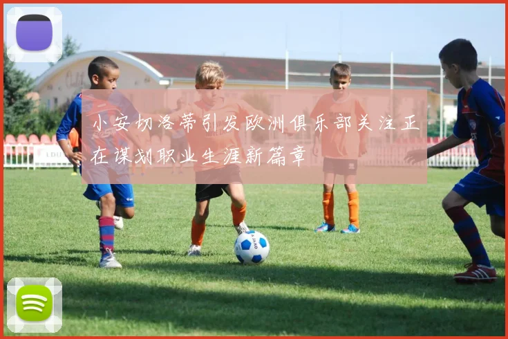 小安切洛蒂引发欧洲俱乐部关注正在谋划职业生涯新篇章