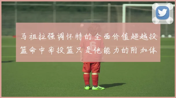 马祖拉强调怀特的全面价值超越投篮命中率投篮只是他能力的附加体现