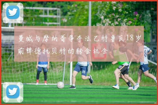 曼城与摩纳哥争夺法乙特鲁瓦18岁前锋德托贝特的转会机会