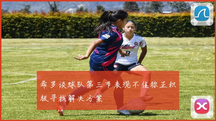 希罗谈球队第三节表现不佳称正积极寻找解决方案