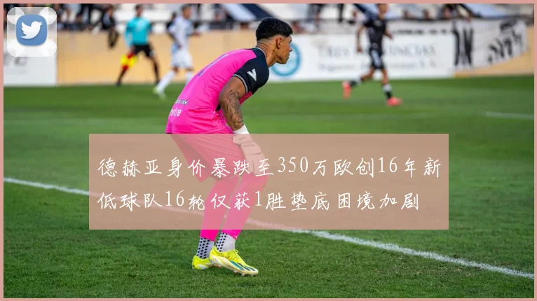 德赫亚身价暴跌至350万欧创16年新低球队16轮仅获1胜垫底困境加剧